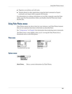 Page 161Using Palm Photos menus
147
■Organize your photos and add notes.
■Transfer photos to other applications using the Send command or Export 
command, and import data in popular file formats.
For information on working with photos on your Mac computer, open the Palm 
folder, open the Documentation folder, and double-click the Photo and Audio 
Readme file.
Using Palm Photos menus
Palm Photos menus are shown here for your reference, and Palm Photos features 
that are not explained elsewhere in this book are...