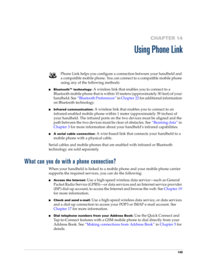 Page 163149
CHAPTER 14
Using Phone Link
Phone Link helps you configure a connection between your handheld and 
a compatible mobile phone. You can connect to a compatible mobile phone 
using any of the following methods:
■Bluetooth™ technology: A wireless link that enables you to connect to a 
Bluetooth mobile phone that is within 10 meters (approximately 30 feet) of your 
handheld. See“Bluetooth Preferences” in Chapter 22 for additional information 
on Bluetooth technology.
■Infrared communication: A wireless...