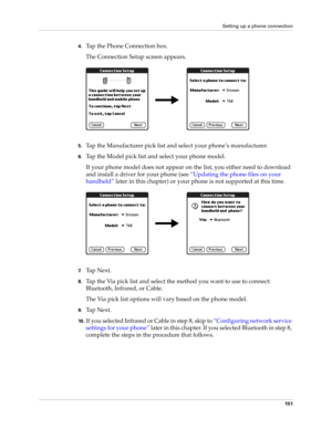 Page 165Setting up a phone connection
151
4.Tap the Phone Connection box. 
The Connection Setup screen appears.
5.Tap the Manufacturer pick list and select your phone’s manufacturer.
6.Tap the Model pick list and select your phone model.
If your phone model does not appear on the list, you either need to download 
and install a driver for your phone (see “Updating the phone files on your 
handheld” later in this chapter) or your phone is not supported at this time.
7.Ta p  N e x t .
8.Tap the Via pick list and...