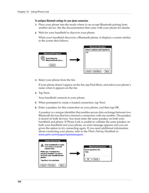 Page 166Chapter 14 Using Phone Link
152
To configure Bluetooth settings for your phone connection:
1.Place your phone into the mode where it can accept Bluetooth pairing from 
another device. See the documentation that came with your phone for details.
2.Wait for your handheld to discover your phone.
When your handheld discovers a Bluetooth phone, it displays a screen similar 
to the screen that follows.
3.Select your phone from the list. 
If your phone doesn’t appear on the list, tap Find More, and select your...