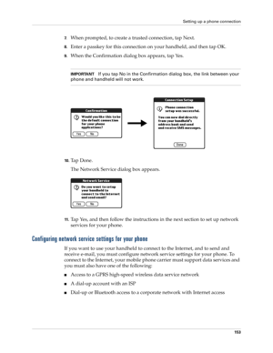 Page 167Setting up a phone connection
153
7.When prompted, to create a trusted connection, tap Next.
8.Enter a passkey for this connection on your handheld, and then tap OK.
9.When the Confirmation dialog box appears, tap Yes. 
IMPORTANTIf you tap No in the Confirmation dialog box, the link between your 
phone and handheld will not work.
10 .Ta p  D o n e .
The Network Service dialog box appears.
11.Tap Yes, and then follow the instructions in the next section to set up network 
services for your phone....