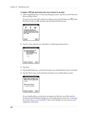 Page 168Chapter 14 Using Phone Link
154
To configure a GPRS high-speed wireless data service connection for your phone:
1.After completing step 11 in the preceding procedure, tap Next on the Network 
Service Setup screen.
If you do not see the Network Service Setup screen, tap the Home icon  , select 
the Phone Link icon  , and then tap the Network Service box.
2.Tap Yes when asked if you subscribe to a high-speed data service.
3.Ta p  N e x t .
4.Tap the Select the area... pick list and select your mobile phone...