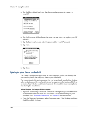 Page 170Chapter 14 Using Phone Link
156
5.Tap the Phone # field and enter the phone number you use to connect to 
your ISP.
6.Tap the Username field and enter the name you use when you log into your ISP 
account.
7.Tap the Password box and enter the password for your ISP account.
8.Ta p  N e x t .
9.Ta p  D o n e .
Updating the phone files on your handheld
The Phone Link Updater application on your computer guides you through the 
process of updating the telephony files on your handheld.
The instructions in this...