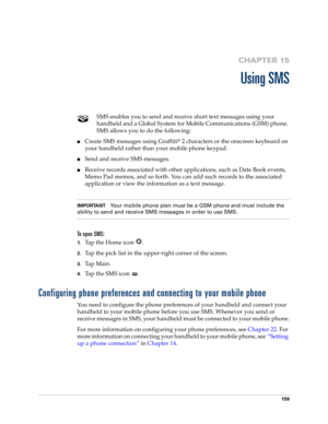 Page 173159
CHAPTER 15
Using SMS
SMS enables you to send and receive short text messages using your 
handheld and a Global System for Mobile Communications (GSM) phone. 
SMS allows you to do the following:
■Create SMS messages using Graffiti® 2 characters or the onscreen keyboard on 
your handheld rather than your mobile phone keypad.
■Send and receive SMS messages.
■Receive records associated with other applications, such as Date Book events, 
Memo Pad memos, and so forth. You can add such records to the...