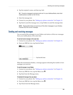 Page 175Sending and receiving messages
161
3.Tap the recipient’s name, and then tap Add.
TIPTo send a message to someone who isn’t in your Address Book, enter their 
mobile phone number on the To line. 
4.Enter the message text.
5.Connect to your phone. See“Setting up a phone connection” in Chapter 14.
6.Tap Send to send the message now, or tap Outbox to send the message later.
NOTETapping Send does not send any of the other messages in your Outbox. 
It sends only the current message.
Sending and receiving...