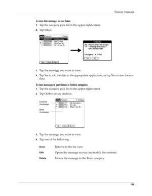 Page 177Viewing messages
163
To view data messages in your Inbox:
1.Tap the category pick list in the upper-right corner.
2.Ta p  I n b o x .
 
3.Tap the message you want to view. 
4.Tap Yes to add the data to the appropriate application, or tap No to view the raw 
data.
To view messages in your Outbox or Archive categories:
1.Tap the category pick list in the upper-right corner.
2.Tap Outbox or tap Archive.
 
3.Tap the message you want to view. 
4.Tap one of the following:
DoneReturns to the list view....