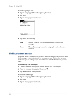 Page 178Chapter 15 Using SMS
164
To view messages in your Trash:
1.Tap the category pick list in the upper-right corner.
2.Ta p  Tr a s h .
3.Tap the message you want to view. 
4.Tap one of the following:
Working with draft messages
When you create a message, you can save it as a draft message. SMS does not send 
draft messages when you transmit the messages in your Outbox. You can store 
draft messages for as long as you like and review and edit them before you send 
them.
To place a message in the Draft...