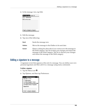 Page 179Adding a signature to a message
165
4.In the message view, tap Edit.
5.Edit the message.
6.Tap one of the following:
Adding a signature to a message
A signature is text that appears at the end of a message. You can define your own 
personal signature and then add it to a message using menu commands. 
To define a signature:
1.Ta p  t h e  M e n u  i c o n   .
2.Tap Options, and then tap Preferences.
 
SendSends the message now.
OutboxMoves the message to the Outbox to be sent later.
CancelOpens a dialog...