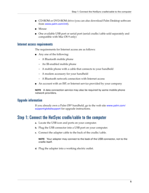 Page 19Step 1: Connect the HotSync cradle/cable to the computer
5
■CD-ROM or DVD-ROM drive (you can also download Palm Desktop software 
from 
www.palm.com/intl).
■Mouse
■One available USB port or serial port (serial cradle/cable sold separately and 
compatible with Mac OS 9 only)
Internet access requirements
The requirements for Internet access are as follows:
■Any one of the following:
– A Bluetooth mobile phone
– An IR-enabled mobile phone
– A mobile phone with a cable that connects to your handheld
– A...