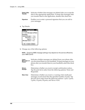 Page 182Chapter 15 Using SMS
168
4.Tap Details.
 
5.Change any of the following options:
NOTEOutgoing SMS message settings may depend on the service offered by 
your SMS carrier.
Delete After 
TransferIndicates whether data messages are deleted after you accept the 
data in the appropriate application. To keep data messages after 
you transfer them to the application, deselect this check box.
SignatureEnables you to enter a personal signature that you can add to 
your messages.
Leave 
Messages on 
PhoneIndicates...