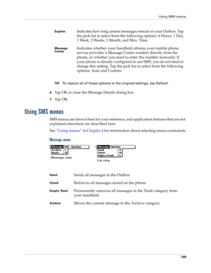 Page 183Using SMS menus
169
TIPTo restore all of these options to the original settings, tap Default.
6.Tap OK to close the Message Details dialog box.
7.Ta p  O K .
Using SMS menus
SMS menus are shown here for your reference, and application features that are not 
explained elsewhere are described here.
See“Using menus” in Chapter 4 for information about selecting menu commands.
Message menu
ExpiresIndicates how long unsent messages remain in your Outbox. Tap 
the pick list to select from the following options:...