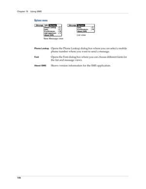 Page 184Chapter 15 Using SMS
170
Options menu
 
 
Phone LookupOpens the Phone Lookup dialog box where you can select a mobile 
phone number where you want to send a message.
FontOpens the Font dialog box where you can choose different fonts for 
the list and message views.
About SMSShows version information for the SMS application. 
New Message viewList view 