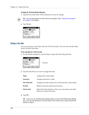 Page 188Chapter 16 Using To Do List
174
To display the To Do Item Details dialog box:
1.Tap the text of the item whose details you want to change.
TIPYou can also select an item with the navigator. See“Using the navigator” 
in Chapter 2 for details.
2.Tap Details.
Setting a due date
You can associate a due date with any To Do List item. You can also sort the items 
based on their due dates.
To set a due date for a To Do List item:
1.In the Details dialog box, tap No Date to open the Due Date pick list.
2.Tap the...