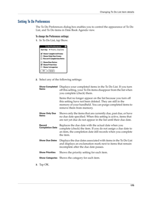 Page 189Changing To Do List item details
175
Setting To Do Preferences
The To Do Preferences dialog box enables you to control the appearance of To Do 
List, and To Do items in Date Book Agenda view.
To change the Preferences settings:
1.In To Do List, tap Show.
2.Select any of the following settings:
3.Ta p  O K .
Show Completed 
ItemsDisplays your completed items in the To Do List. If you turn 
off this setting, your To Do items disappear from the list when 
you complete (check) them.
Items that no longer...