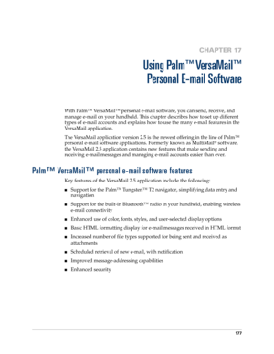 Page 191177
CHAPTER 17
Using Palm™ VersaMail™
Personal E-mail Software
With Palm™ VersaMail™ personal e-mail software, you can send, receive, and 
manage e-mail on your handheld. This chapter describes how to set up different 
types of e-mail accounts and explains how to use the many e-mail features in the 
VersaMail application. 
The VersaMail application version 2.5 is the newest offering in the line of Palm™ 
personal e-mail software applications. Formerly known as MultiMail
® software, 
the VersaMail 2.5...