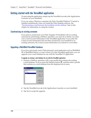 Page 192Chapter 17 Using Palm™ VersaMail™ Personal E-mail Software
178
Getting started with the VersaMail application
To start using the application, simply tap the VersaMail icon   in the Applications 
Launcher on your handheld.
If you are using a Windows computer, the Palm VersaMail HotSync
® Conduit is 
installed automatically when you install the Palm Desktop software. See 
“Synchronizing e-mail between the handheld and the desktop” later in this 
chapter for information on using the conduit.
Synchronizing...