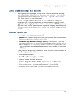 Page 193Setting up and managing e-mail accounts
179
Setting up and managing e-mail accounts
With the VersaMail application, you can access e-mail accounts from providers 
such as Earthlink or Yahoo. You may also access your corporate e-mail with the 
appropriate mail server configuration. See “Using a corporate e-mail account” 
later in this chapter for more information.
You can add up to eight e-mail accounts on your handheld by setting up a 
connection to an e-mail service provider or synchronizing to a...