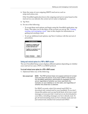 Page 199Setting up and managing e-mail accounts
185
3.Enter the name of your outgoing (SMTP) mail server, such as 
smtp.mail.yahoo.com.
If the VersaMail application knows the outgoing mail server name based on the 
mail service you selected, the correct server name is displayed.
4.Ta p  N e x t .
5.Do one of the following:
– To accept these mail options and begin using the VersaMail application, tap 
Done. This takes you to the Inbox of the account you set up. See “Getting, 
sending, and managing e-mail” later...