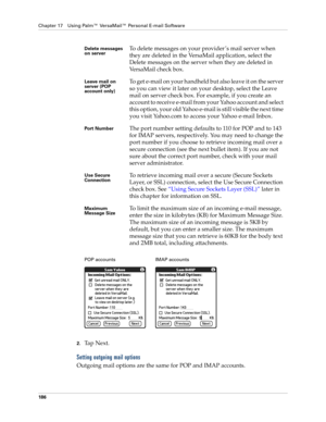 Page 200Chapter 17 Using Palm™ VersaMail™ Personal E-mail Software
186
2.Ta p  N e x t .  
Setting outgoing mail options
Outgoing mail options are the same for POP and IMAP accounts.
Delete messages 
on serverTo delete messages on your provider ’s mail server when 
they are deleted in the VersaMail application, select the 
Delete messages on the server when they are deleted in 
VersaMail check box.
Leave mail on 
server (POP 
account only)To get e-mail on your handheld but also leave it on the server 
so you can...