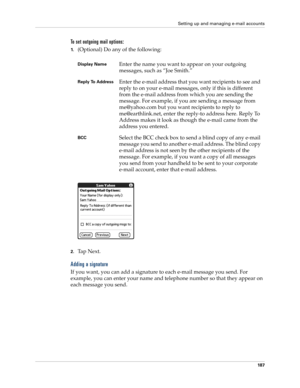 Page 201Setting up and managing e-mail accounts
187
To set outgoing mail options:
1.(Optional) Do any of the following:
2.Ta p  N e x t .
Adding a signature
If you want, you can add a signature to each e-mail message you send. For 
example, you can enter your name and telephone number so that they appear on 
each message you send. 
Display NameEnter the name you want to appear on your outgoing 
messages, such as “Joe Smith.”
Reply To AddressEnter the e-mail address that you want recipients to see and 
reply to...