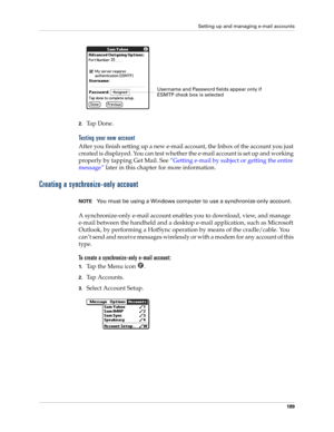 Page 203Setting up and managing e-mail accounts
189
2.Ta p  D o n e .
Testing your new account
After you finish setting up a new e-mail account, the Inbox of the account you just 
created is displayed. You can test whether the e-mail account is set up and working 
properly by tapping Get Mail. See “Getting e-mail by subject or getting the entire 
message” later in this chapter for more information.
Creating a synchronize-only account
NOTEYou must be using a Windows computer to use a synchronize-only account.
A...