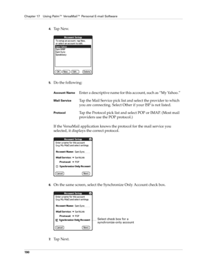 Page 204Chapter 17 Using Palm™ VersaMail™ Personal E-mail Software
190
4.Ta p  N e w.
5.Do the following:
If the VersaMail application knows the protocol for the mail service you 
selected, it displays the correct protocol.
6.On the same screen, select the Synchronize Only Account check box.
7.Ta p  N e x t .
Account NameEnter a descriptive name for this account, such as “My Yahoo.”
Mail ServiceTap the Mail Service pick list and select the provider to which 
you are connecting. Select Other if your ISP is not...