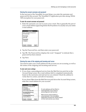 Page 205Setting up and managing e-mail accounts
191
Entering the account username and password
In the next part of the VersaMail Account Setup, you enter the username and 
password for this account. The VersaMail 2.5 application provides strong 128-bit 
AES encryption for your password.
To enter the account username and password:
1.Enter the username you use to access your e-mail. This is generally the part of 
your e-mail address appearing before the @ symbol; it is usually not your entire 
e-mail address....