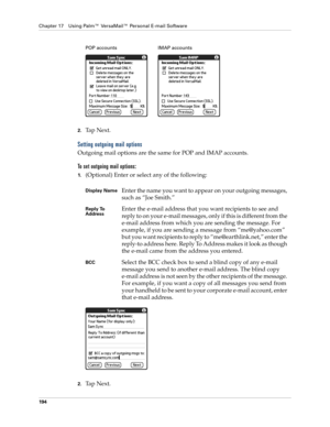 Page 208Chapter 17 Using Palm™ VersaMail™ Personal E-mail Software
194
2.Ta p  N e x t .  
Setting outgoing mail options
Outgoing mail options are the same for POP and IMAP accounts.
To set outgoing mail options:
1.(Optional) Enter or select any of the following:
2.Ta p  N e x t .
Display NameEnter the name you want to appear on your outgoing messages, 
such as “Joe Smith.”
Reply To 
AddressEnter the e-mail address that you want recipients to see and 
reply to on your e-mail messages, only if this is different...