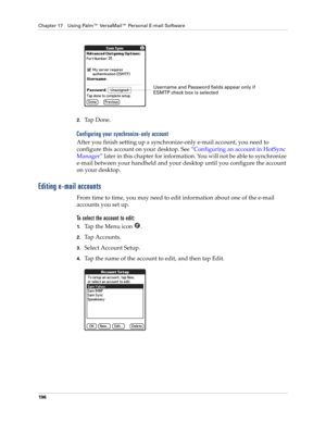 Page 210Chapter 17 Using Palm™ VersaMail™ Personal E-mail Software
196
2.Ta p  D o n e .
Configuring your synchronize-only account
After you finish setting up a synchronize-only e-mail account, you need to 
configure this account on your desktop. See “Configuring an account in HotSync 
Manager” later in this chapter for information. You will not be able to synchronize 
e-mail between your handheld and your desktop until you configure the account 
on your desktop. 
Editing e-mail accounts
From time to time, you...