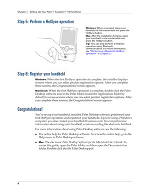 Page 22Chapter 1 Setting Up Your Palm™ Tungsten™ T2 Handheld
8
Step 5: Perform a HotSync operation
Step 6: Register your handheld
Windows: When the first HotSync operation is complete, the installer displays 
screens where you can select product registration options. After you complete 
these screens, the Congratulations! screen appears.
Macintosh: When the first HotSync operation is complete, double-click the Palm 
Desktop software icon in the Palm folder (inside the Applications folder by 
default) to access...