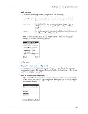 Page 211Setting up and managing e-mail accounts
197
To edit an account:
1.On the Account Setup screen, change any of the following:
If the VersaMail application knows the protocol for the mail service you 
selected, it displays the correct protocol.
2.Ta p  N e x t .
Changing the account username and password
In the next part of the VersaMail Account Setup, you can change the username 
and/or password for this account. The VersaMail 2.5 application provides strong 
encryption for your password.
To edit the...