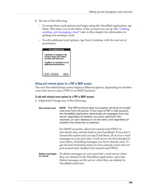 Page 213Setting up and managing e-mail accounts
199
5.Do one of the following:
– To accept these mail options and begin using the VersaMail application, tap 
Done. This takes you to the Inbox of the account you set up. See “Getting, 
sending, and managing e-mail” later in this chapter for information on 
getting and sending e-mail. 
– To edit additional mail options, tap Next. Continue with the next set of 
procedures.
Editing mail retrieval options for a POP or IMAP account
The next VersaMail Setup screen...