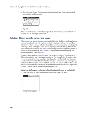 Page 218Chapter 17 Using Palm™ VersaMail™ Personal E-mail Software
204
5.Tap Yes in the Delete Confirmation dialog box to delete the account and all 
associated e-mail messages.
6.Ta p  O K .
After you perform the next HotSync
 operation, the memory associated with an 
account and its messages is released. 
Selecting a different service for a given e-mail account
When you set up connections on your handheld (using the Phone Link application 
on your handheld), you pair each connection with a network service and...