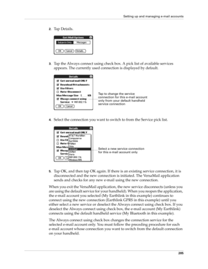 Page 219Setting up and managing e-mail accounts
205
2.Tap Details.
3.Tap the Always connect using check box. A pick list of available services 
appears. The currently used connection is displayed by default.
4.Select the connection you want to switch to from the Service pick list.
5.Tap OK, and then tap OK again. If there is an existing service connection, it is 
disconnected and the new connection is initiated. The VersaMail application 
sends and checks for any new e-mail using the new connection.
When you...