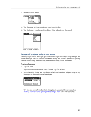 Page 221Getting, sending, and managing e-mail
207
3.Select Account Setup.
4.Tap the name of the account you want from the list.
5.Tap the folders pick list, and tap Inbox if the Inbox is not displayed.
Getting e-mail by subject or getting the entire message
When you get e-mail messages, you can choose to get the subject only or to get the 
entire message. You can also use the Details dialog box to select options for getting 
unread e-mail only, downloading attachments, using filters, and more. 
To get e-mail...