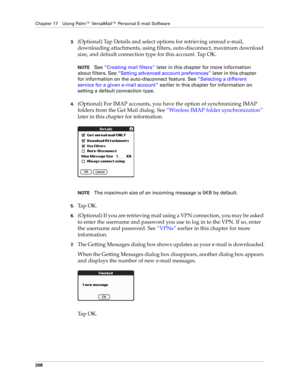 Page 222Chapter 17 Using Palm™ VersaMail™ Personal E-mail Software
208
3.(Optional) Tap Details and select options for retrieving unread e-mail, 
downloading attachments, using filters, auto-disconnect, maximum download 
size, and default connection type for this account. Tap OK.
NOTESee “Creating mail filters” later in this chapter for more information 
about filters. See “Setting advanced account preferences” later in this chapter 
for information on the auto-disconnect feature. See “Selecting a different...