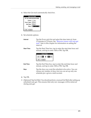 Page 225Getting, sending, and managing e-mail
211
4.Select the Get mail automatically check box.
5.Set schedule options:
6.Ta p  O K .
7.(Optional) Tap Get Mail. You should perform a manual Get Mail after setting up 
scheduled auto get. This ensures that only new messages will be retrieved 
during auto get.
IntervalTap the Every pick list and select the time interval, from 
15 minutes to 12 hours. See “Resource issues with auto get 
mail” later in this chapter for information on setting the 
interval.
Start...