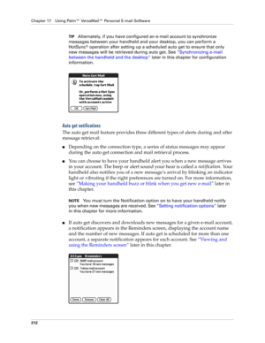 Page 226Chapter 17 Using Palm™ VersaMail™ Personal E-mail Software
212
TIPAlternately, if you have configured an e-mail account to synchronize 
messages between your handheld and your desktop, you can perform a 
HotSync
® operation after setting up a scheduled auto get to ensure that only 
new messages will be retrieved during auto get. See “Synchronizing e-mail 
between the handheld and the desktop” later in this chapter for configuration 
information.
Auto get notifications
The auto get mail feature provides...