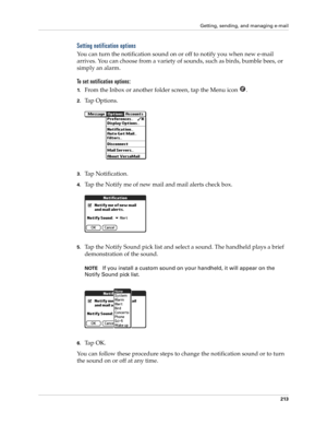 Page 227Getting, sending, and managing e-mail
213
Setting notification options
You can turn the notification sound on or off to notify you when new e-mail 
arrives. You can choose from a variety of sounds, such as birds, bumble bees, or 
simply an alarm.
To set notification options:
1.From the Inbox or another folder screen, tap the Menu icon  .
2.Ta p  O p t i o n s .
3.Tap Notification.
4.Tap the Notify me of new mail and mail alerts check box. 
5.Tap the Notify Sound pick list and select a sound. The handheld...