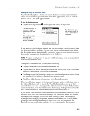 Page 229Getting, sending, and managing e-mail
215
Viewing and using the Reminders screen
Your handheld displays a Reminders screen that shows summary information 
about new e-mail messages and alerts from other applications, such as alerts to 
remind you of Date Book appointments.
To view the Reminders screen:
■Tap the blinking asterisk   in the upper-left corner of any screen.
If you set up a scheduled auto get mail and you receive new e-mail messages, they 
are downloaded into the Inbox. As you work with...