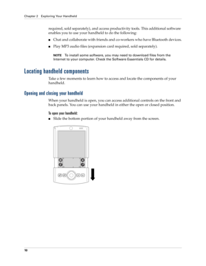 Page 24Chapter 2 Exploring Your Handheld
10
required, sold separately), and access productivity tools. This additional software 
enables you to use your handheld to do the following:
■Chat and collaborate with friends and co-workers who have Bluetooth devices.
■Play MP3 audio files (expansion card required, sold separately). 
NOTETo install some software, you may need to download files from the 
Internet to your computer. Check the Software Essentials CD for details.
Locating handheld components
Take a few...