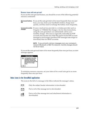 Page 231Getting, sending, and managing e-mail
217
Resource issues with auto get mail
If you use the auto get mail feature, you should be aware of the following potential 
resource constraints:
If you set the auto get mail interval for more frequently than once per hour, an alert 
message appears.
To minimize resource concerns, set your interval for e-mail auto get to no more 
frequently than once per hour.
Inbox icons in the VersaMail application
The icons to the left of a message in the Inbox indicate the...