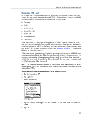 Page 233Getting, sending, and managing e-mail
219
Plain text and HTML e-mail
By default, the VersaMail application is set to receive mail in HTML format. This 
means that any e-mail messages sent as HTML will be displayed on your handheld 
with basic HTML formatting intact, including the following:
■Boldface
■Italics
■Underlining
■Colored words
■Bullet lists
■Numbered lists
■Line breaks
Most formatting not displayed is stripped of its HTML tags and shown as plain 
text. For certain types of graphic images (for...