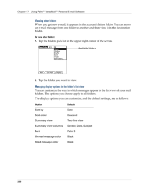 Page 234Chapter 17 Using Palm™ VersaMail™ Personal E-mail Software
220
Viewing other folders
When you get new e-mail, it appears in the account’s Inbox folder. You can move 
an e-mail message from one folder to another and then view it in the destination 
folder. 
To view other folders:
1.Tap the folders pick list in the upper-right corner of the screen.
2.Tap the folder you want to view.
Managing display options in the folder’s list view
You can customize the way in which messages appear in the list view of...