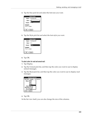 Page 237Getting, sending, and managing e-mail
223
4.Tap the Size pick list and select the font size you want.
5.Tap the Style pick list and select the font style you want.
6.Ta p  O K .
To select colors for read and unread mail:
1.Ta p  D i s p l a y.
2.Tap the Unread pick list, and then tap the color you want to use to display 
unread messages.
3.Tap the Read pick list, and then tap the color you want to use to display read 
messages.
4.Ta p  O K .
In the list view itself, you can also change the size of the...