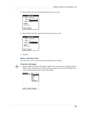 Page 239Getting, sending, and managing e-mail
225
5.Tap the Size pick list and select the font size you want.
6.Tap the Style pick list and select the font style you want.
7.Ta p  O K .
Moving e-mail between folders
You can move one or more e-mail messages between folders. 
To move one e-mail message:
1.Tap the folders pick list in the upper-right corner of the screen, and then tap the 
folder name, or press Up or Down on the navigator to move to the folder you 
want, and the press Select to select the folder. 