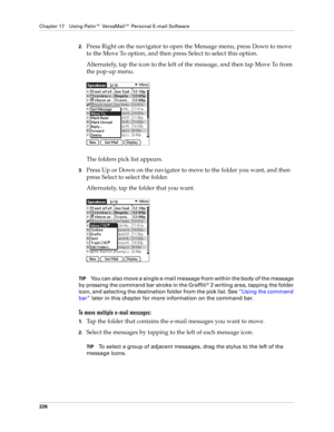 Page 240Chapter 17 Using Palm™ VersaMail™ Personal E-mail Software
226
2.Press Right on the navigator to open the Message menu, press Down to move 
to the Move To option, and then press Select to select this option.
Alternately, tap the icon to the left of the message, and then tap Move To from 
the pop-up menu.
The folders pick list appears. 
3.Press Up or Down on the navigator to move to the folder you want, and then 
press Select to select the folder.
Alternately, tap the folder that you want.
TIPYou can also...