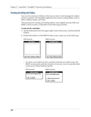 Page 242Chapter 17 Using Palm™ VersaMail™ Personal E-mail Software
228
Creating and editing mail folders
You can also create new folders so that you can store e-mail messages by subject, 
person, or project. The VersaMail application has certain existing folders, such as 
Inbox, Outbox, Drafts, and Trash. 
The procedure for creating and editing folders varies slightly between POP and 
IMAP e-mail accounts, as described in the following procedure.
To create and edit e-mail folders:
1.Tap the folders pick list in...