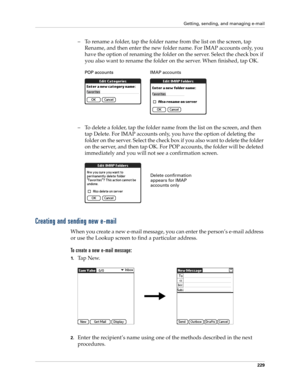 Page 243Getting, sending, and managing e-mail
229
– To rename a folder, tap the folder name from the list on the screen, tap 
Rename, and then enter the new folder name. For IMAP accounts only, you 
have the option of renaming the folder on the server. Select the check box if 
you also want to rename the folder on the server. When finished, tap OK.
– To delete a folder, tap the folder name from the list on the screen, and then 
tap Delete. For IMAP accounts only, you have the option of deleting the 
folder on...