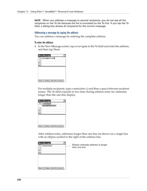 Page 244Chapter 17 Using Palm™ VersaMail™ Personal E-mail Software
230
NOTEWhen you address a message to several recipients, you do not see all the 
recipients on the To list because the list is truncated on the To line. If you tap the To 
field, a dialog box shows all recipients for the current message.
Addressing a message by typing the address
You can address a message by entering the complete address.
To enter the address:
1.In the New Message screen, tap or navigate to the To field and enter the address,...